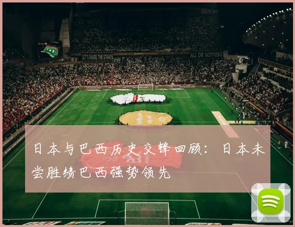 日本与巴西历史交锋回顾：日本未尝胜绩巴西强势领先