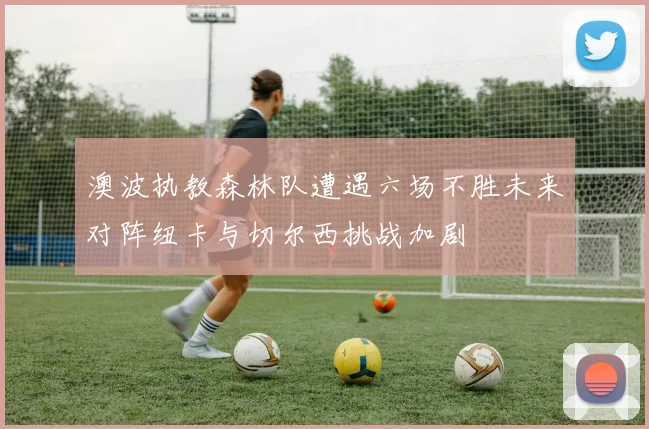 澳波执教森林队遭遇六场不胜未来对阵纽卡与切尔西挑战加剧