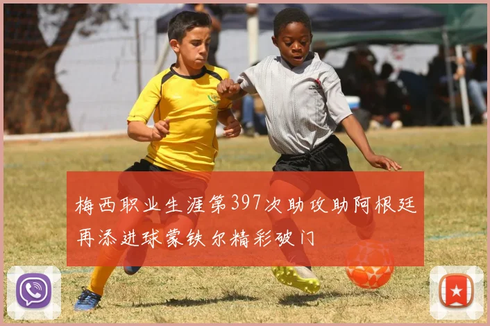 梅西职业生涯第397次助攻助阿根廷再添进球蒙铁尔精彩破门