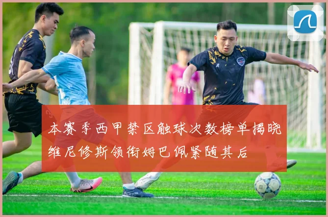 本赛季西甲禁区触球次数榜单揭晓维尼修斯领衔姆巴佩紧随其后