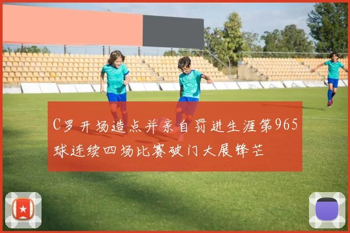 C罗开场造点并亲自罚进生涯第965球连续四场比赛破门大展锋芒