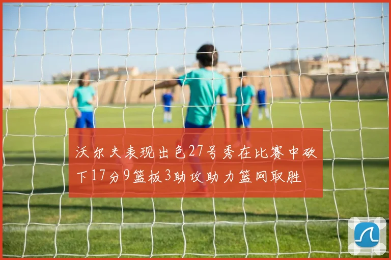 沃尔夫表现出色27号秀在比赛中砍下17分9篮板3助攻助力篮网取胜