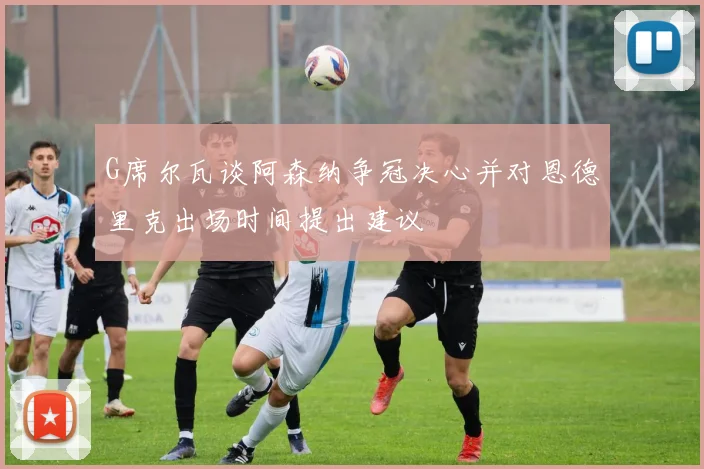 G席尔瓦谈阿森纳争冠决心并对恩德里克出场时间提出建议
