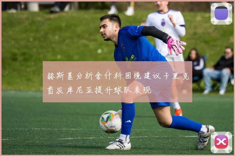 赫斯基分析舍什科困境建议卡里克首发库尼亚提升球队表现