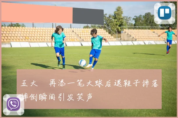 五大囧再添一笔大球后退鞋子掉落摔倒瞬间引发笑声