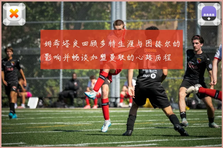 姆希塔良回顾多特生涯与图赫尔的影响并畅谈加盟曼联的心路历程