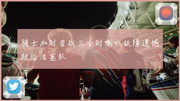 骑士加时苦战三小时喇叭故障遗憾败给活塞队