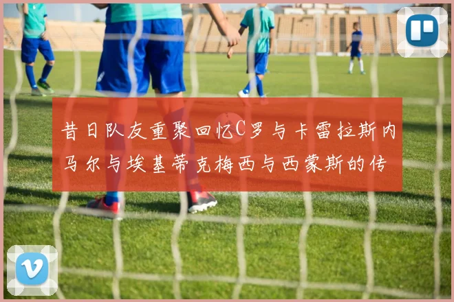 昔日队友重聚回忆C罗与卡雷拉斯内马尔与埃基蒂克梅西与西蒙斯的传奇故事