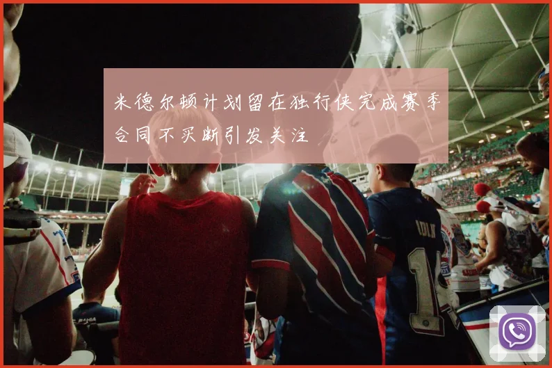 米德尔顿计划留在独行侠完成赛季合同不买断引发关注