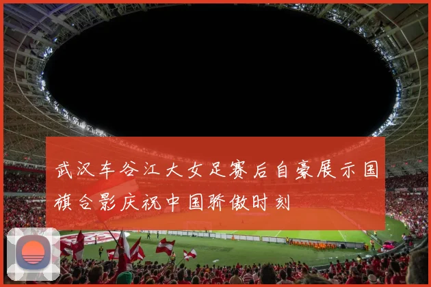 武汉车谷江大女足赛后自豪展示国旗合影庆祝中国骄傲时刻