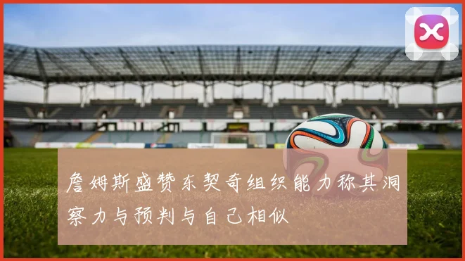 詹姆斯盛赞东契奇组织能力称其洞察力与预判与自己相似