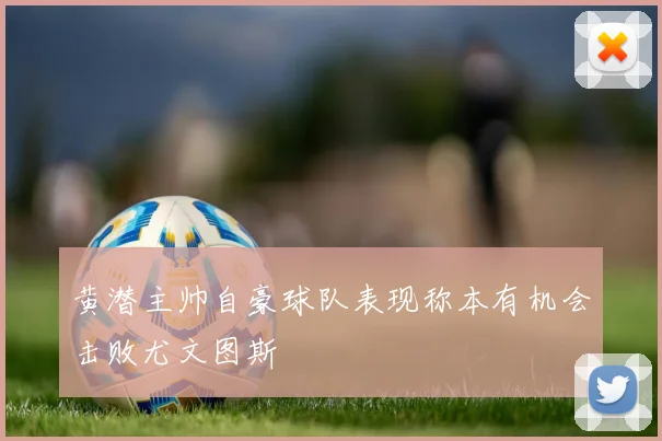 黄潜主帅自豪球队表现称本有机会击败尤文图斯