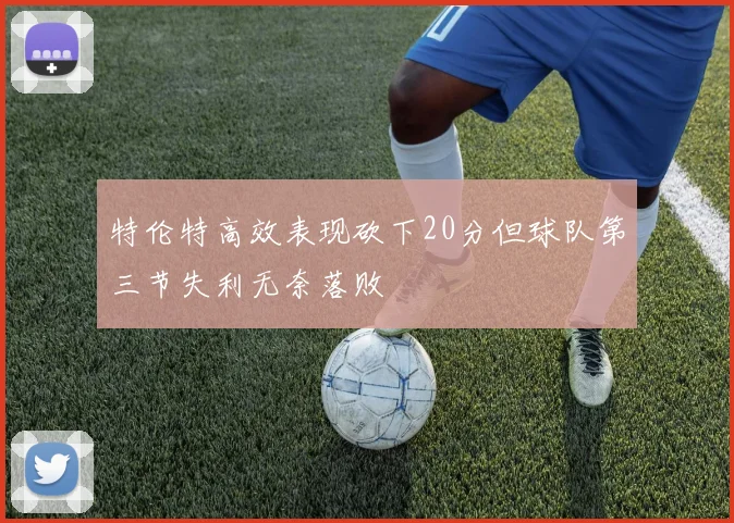 特伦特高效表现砍下20分但球队第三节失利无奈落败