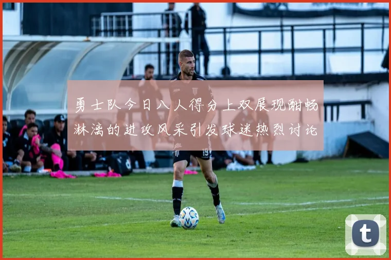 勇士队今日八人得分上双展现酣畅淋漓的进攻风采引发球迷热烈讨论