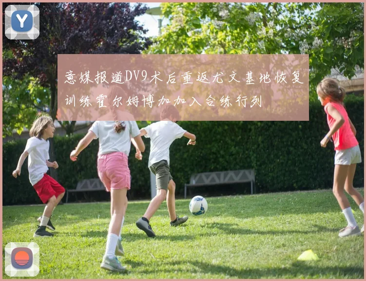 意媒报道DV9术后重返尤文基地恢复训练霍尔姆博加加入合练行列