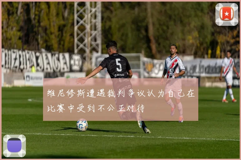 维尼修斯遭遇裁判争议认为自己在比赛中受到不公正对待