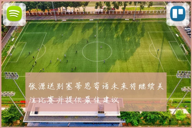 张源送别塞蒂恩寄语未来将继续关注比赛并提供最佳建议