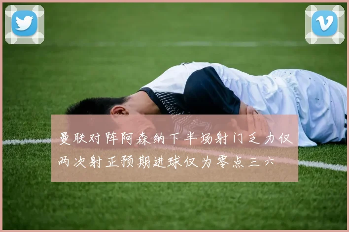 曼联对阵阿森纳下半场射门乏力仅两次射正预期进球仅为零点三六