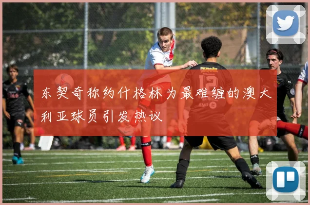 东契奇称约什格林为最难缠的澳大利亚球员引发热议