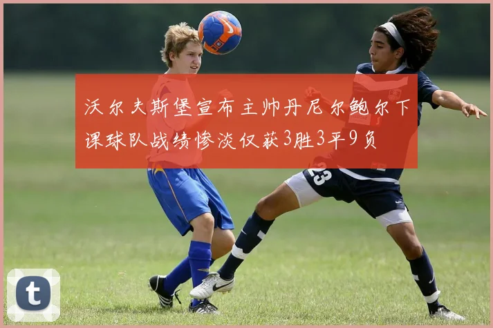 沃尔夫斯堡宣布主帅丹尼尔鲍尔下课球队战绩惨淡仅获3胜3平9负