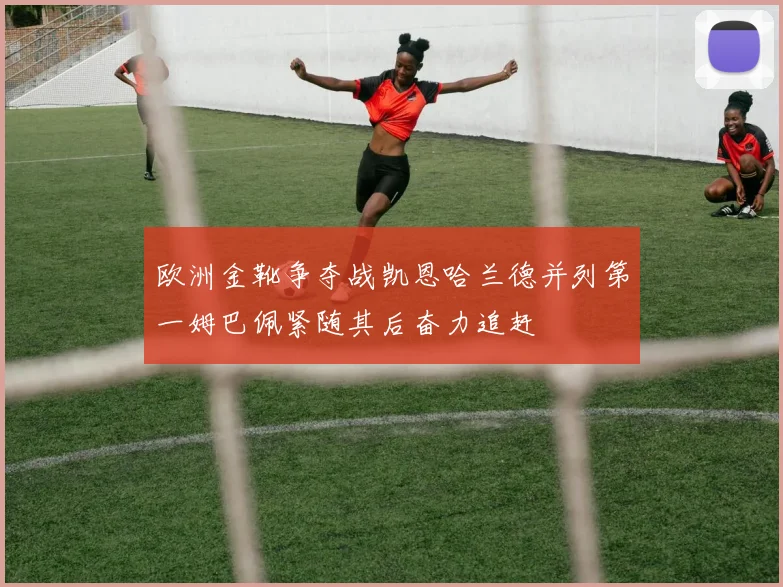 欧洲金靴争夺战凯恩哈兰德并列第一姆巴佩紧随其后奋力追赶