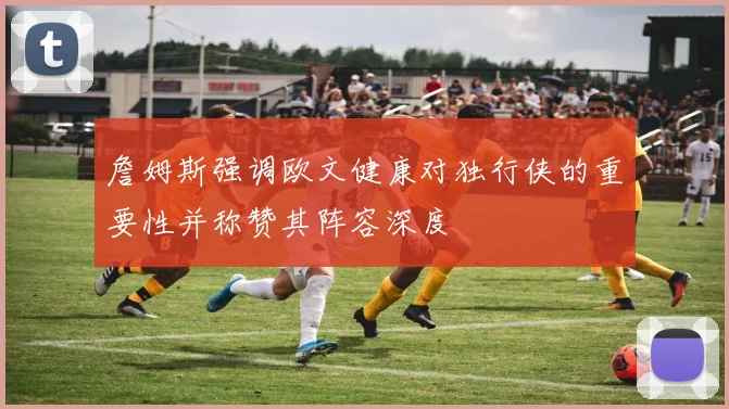 詹姆斯强调欧文健康对独行侠的重要性并称赞其阵容深度