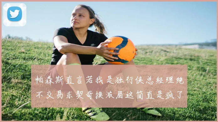 帕森斯直言若我是独行侠总经理绝不交易东契奇换浓眉这简直是疯了