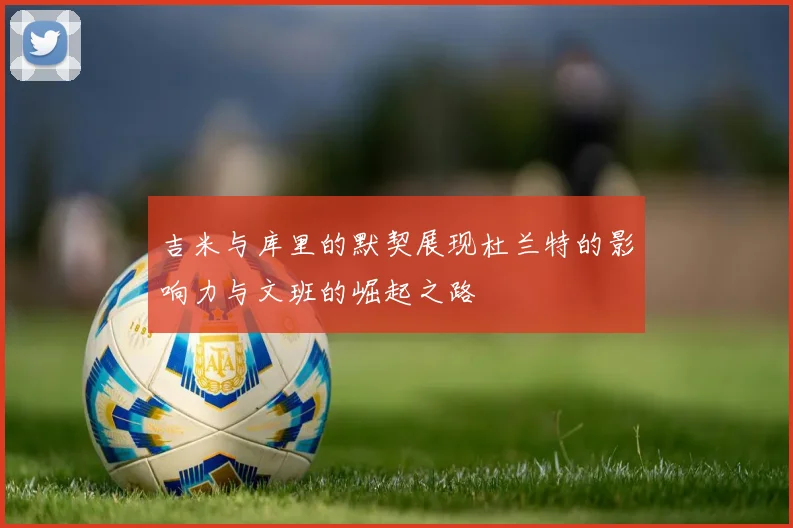 吉米与库里的默契展现杜兰特的影响力与文班的崛起之路