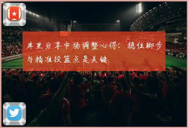 库里分享中场调整心得：稳住脚步与精准投篮点是关键