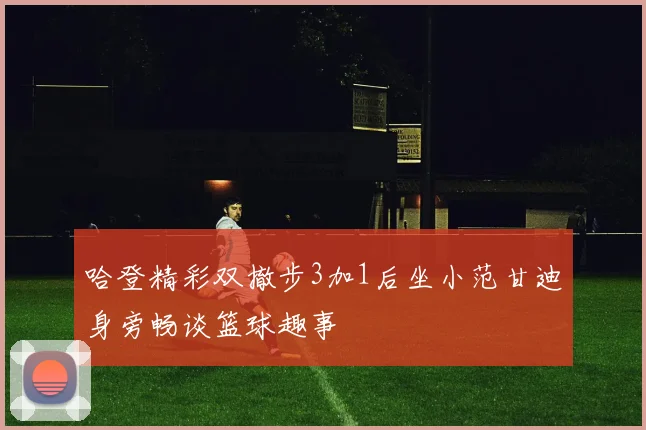 哈登精彩双撤步3加1后坐小范甘迪身旁畅谈篮球趣事