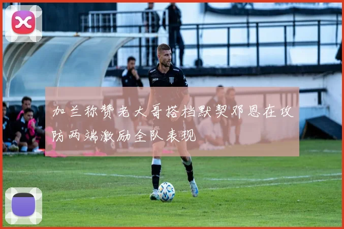 加兰称赞老大哥搭档默契邓恩在攻防两端激励全队表现