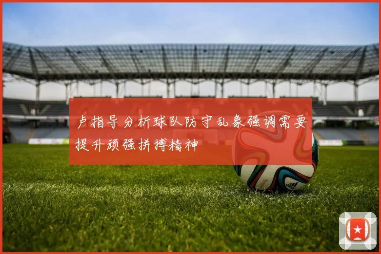 卢指导分析球队防守乱象强调需要提升顽强拼搏精神